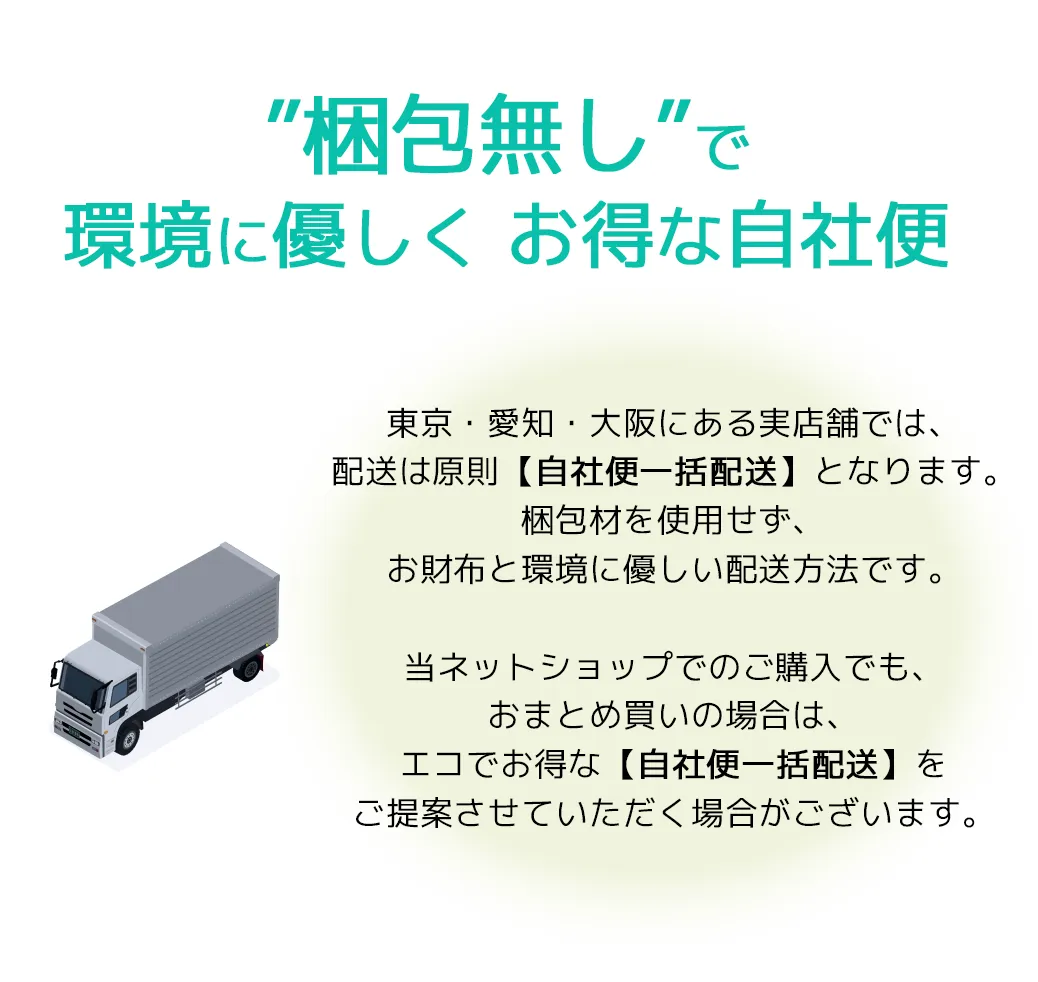 東京・愛知・大阪にある実店舗では、配送は原則【自社便一括配送】となります。梱包材を使用せず、お財布と環境に優しい配送方法です。おまとめ買いの場合は、エコでお得な【自社便一括配送】をご提案させていただく場合がございます。